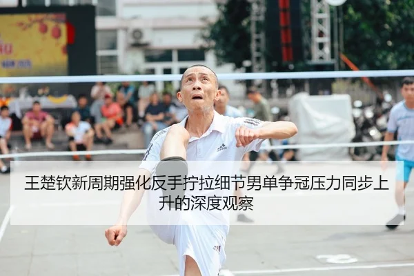 王楚钦新周期强化反手拧拉细节男单争冠压力同步上升的深度观察
