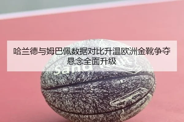 哈兰德与姆巴佩数据对比升温欧洲金靴争夺悬念全面升级