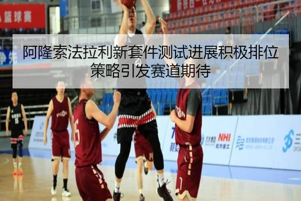 阿隆索法拉利新套件测试进展积极排位策略引发赛道期待